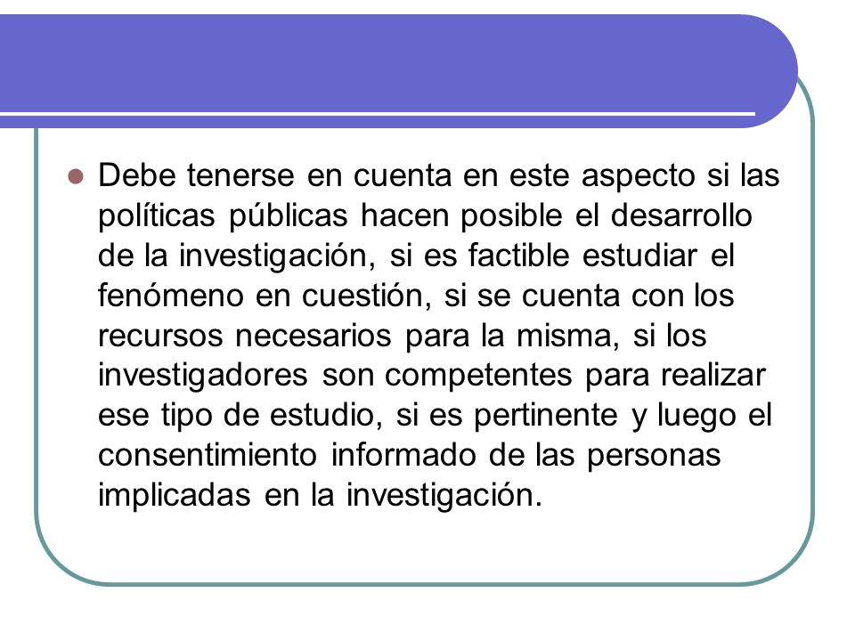 Debe tenerse en cuenta en este aspecto si las políticas públicas hacen posible el desarrollo de la investigación, si es factible estudiar el fenómeno en cuestión, si se cuenta con los recursos necesarios para la misma, si los investigadores son competentes para realizar ese tipo de estudio, si es pertinente y luego el consentimiento informado de las personas implicadas en la investigación.