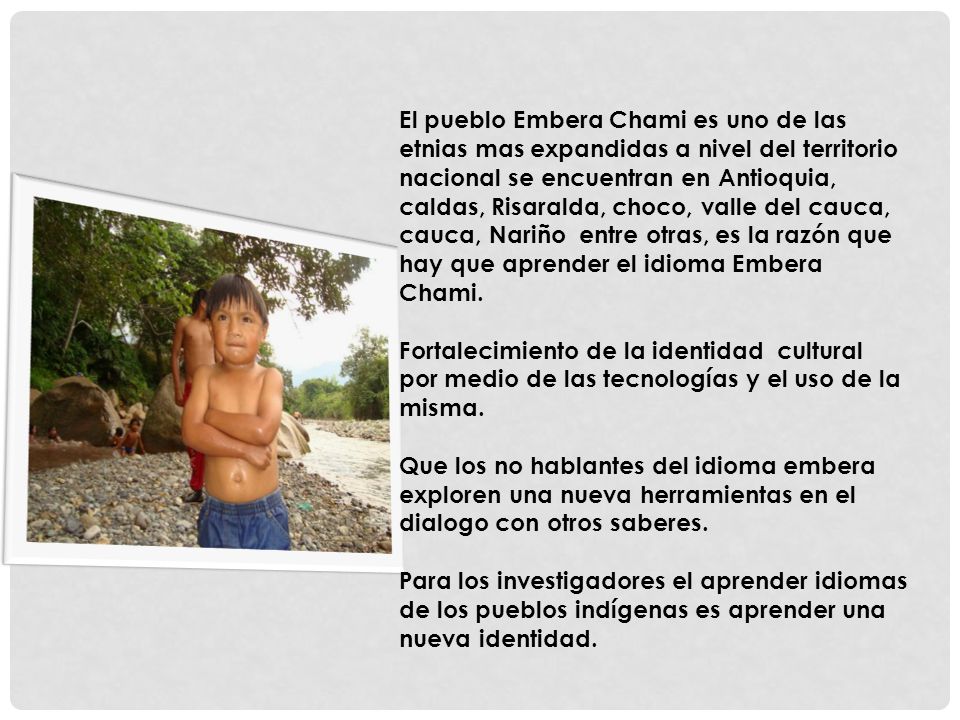 El pueblo Embera Chami es uno de las etnias mas expandidas a nivel del territorio nacional se encuentran en Antioquia, caldas, Risaralda, choco, valle del cauca, cauca, Nariño entre otras, es la razón que hay que aprender el idioma Embera Chami.
