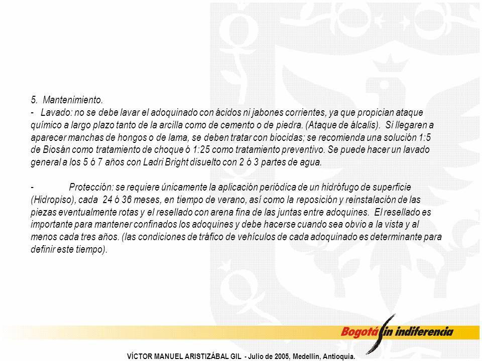 5. Mantenimiento. - Lavado: no se debe lavar el adoquinado con ácidos ni jabones corrientes, ya que propician ataque químico a largo plazo tanto de la arcilla como de cemento o de piedra. (Ataque de álcalis). Si llegaren a aparecer manchas de hongos o de lama, se deben tratar con biocidas; se recomienda una solución 1:5 de Biosán como tratamiento de choque ó 1:25 como tratamiento preventivo. Se puede hacer un lavado general a los 5 ó 7 años con Ladri Bright disuelto con 2 ó 3 partes de agua. - Protección: se requiere únicamente la aplicación periódica de un hidrófugo de superficie (Hidropiso), cada 24 ó 36 meses, en tiempo de verano, así como la reposición y reinstalación de las piezas eventualmente rotas y el resellado con arena fina de las juntas entre adoquines. El resellado es importante para mantener confinados los adoquines y debe hacerse cuando sea obvio a la vista y al menos cada tres años. (las condiciones de tráfico de vehículos de cada adoquinado es determinante para definir este tiempo).