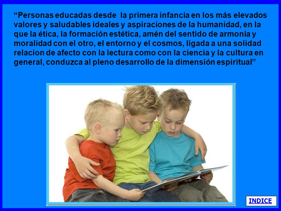 Personas educadas desde la primera infancia en los más elevados valores y saludables ideales y aspiraciones de la humanidad, en la que la ética, la formación estética, amén del sentido de armonía y moralidad con el otro, el entorno y el cosmos, ligada a una solidad relacion de afecto con la lectura como con la ciencia y la cultura en general, conduzca al pleno desarrollo de la dimensión espiritual