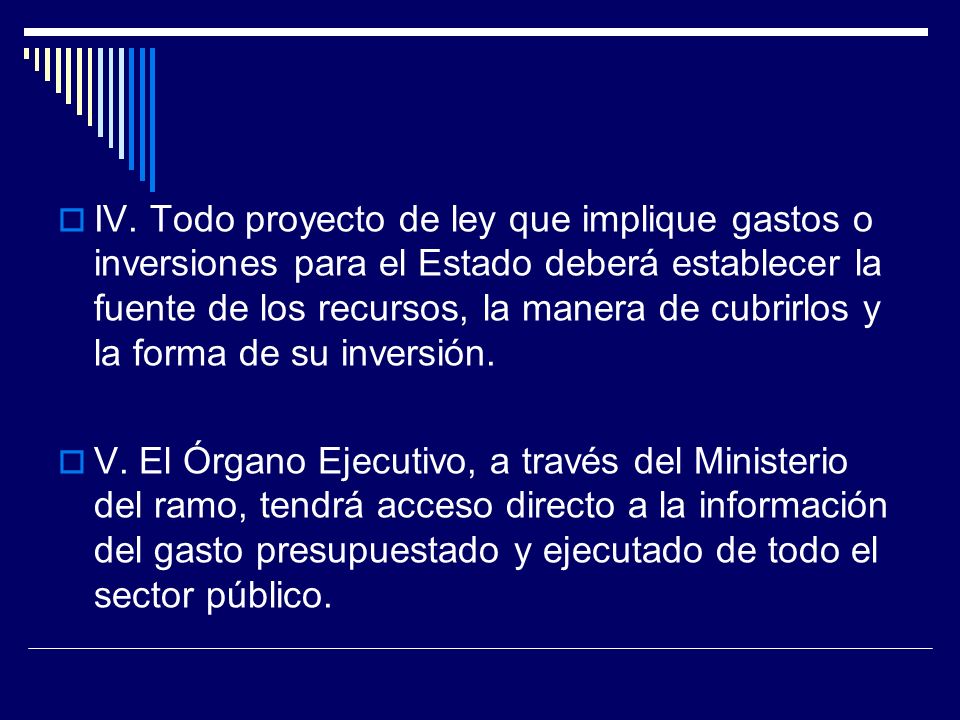 IV. Todo proyecto de ley que implique gastos o inversiones para el Estado deberá establecer la fuente de los recursos, la manera de cubrirlos y la forma de su inversión.