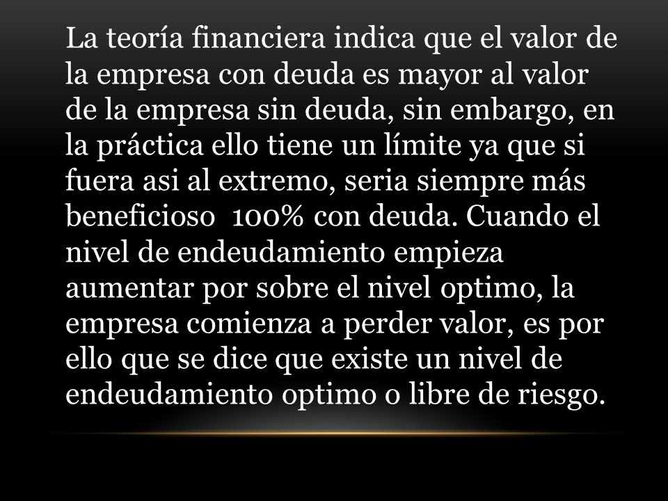 La teoría financiera indica que el valor de la empresa con deuda es mayor al valor de la empresa sin deuda, sin embargo, en la práctica ello tiene un límite ya que si fuera asi al extremo, seria siempre más beneficioso 100% con deuda.