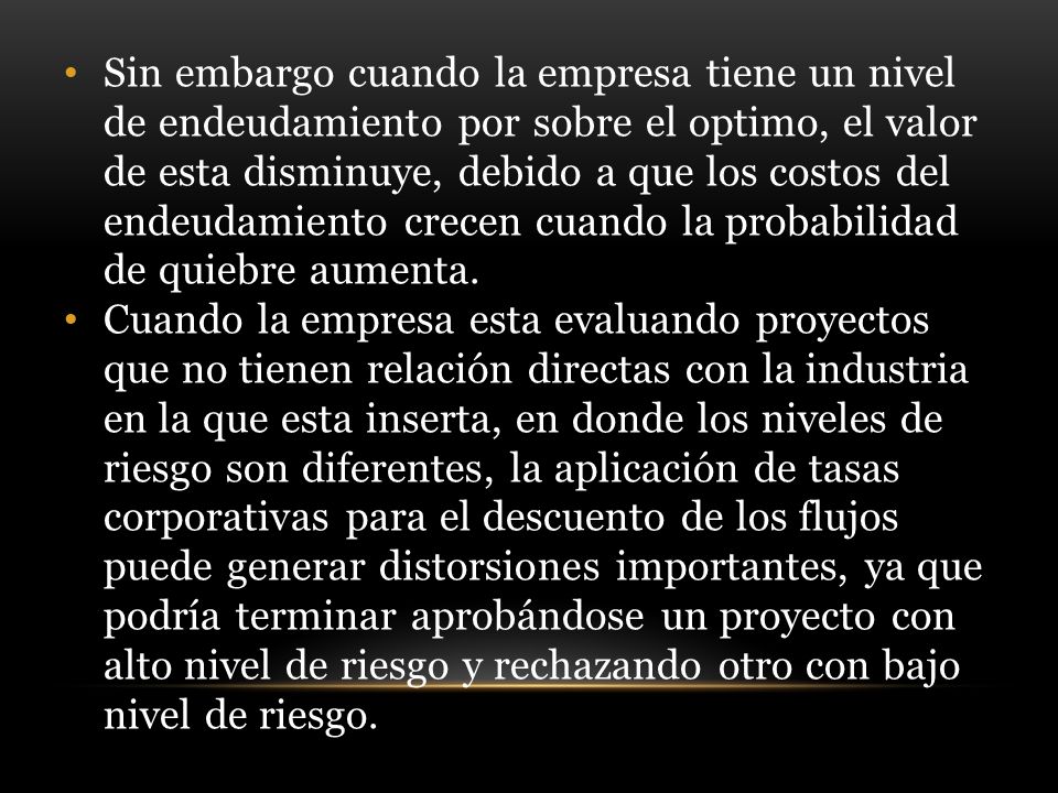 Sin embargo cuando la empresa tiene un nivel de endeudamiento por sobre el optimo, el valor de esta disminuye, debido a que los costos del endeudamiento crecen cuando la probabilidad de quiebre aumenta.