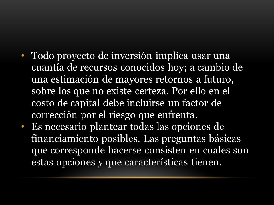 Todo proyecto de inversión implica usar una cuantía de recursos conocidos hoy; a cambio de una estimación de mayores retornos a futuro, sobre los que no existe certeza. Por ello en el costo de capital debe incluirse un factor de corrección por el riesgo que enfrenta.