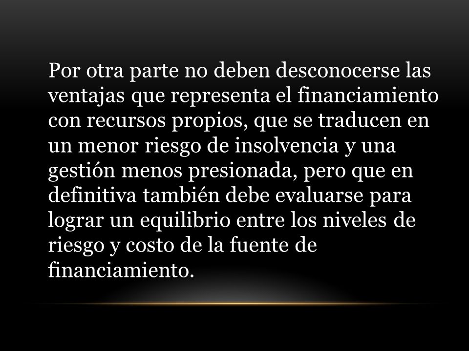 Por otra parte no deben desconocerse las ventajas que representa el financiamiento con recursos propios, que se traducen en un menor riesgo de insolvencia y una gestión menos presionada, pero que en definitiva también debe evaluarse para lograr un equilibrio entre los niveles de riesgo y costo de la fuente de financiamiento.