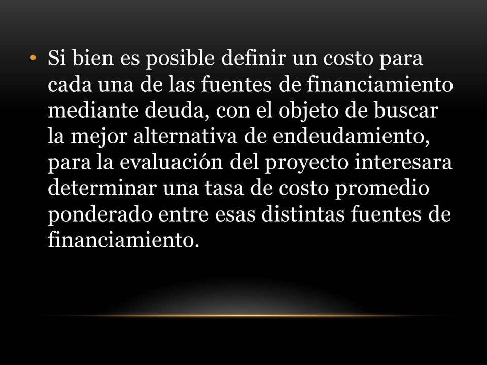 Si bien es posible definir un costo para cada una de las fuentes de financiamiento mediante deuda, con el objeto de buscar la mejor alternativa de endeudamiento, para la evaluación del proyecto interesara determinar una tasa de costo promedio ponderado entre esas distintas fuentes de financiamiento.