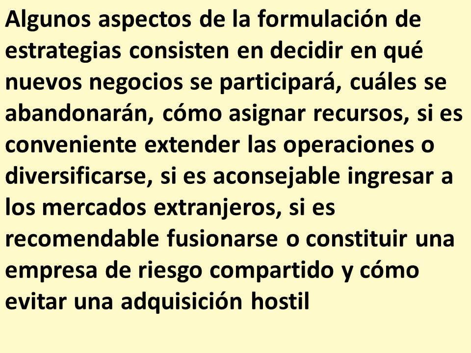 Algunos aspectos de la formulación de estrategias consisten en decidir en qué nuevos negocios se participará, cuáles se abandonarán, cómo asignar recursos, si es conveniente extender las operaciones o diversificarse, si es aconsejable ingresar a los mercados extranjeros, si es recomendable fusionarse o constituir una empresa de riesgo compartido y cómo evitar una adquisición hostil