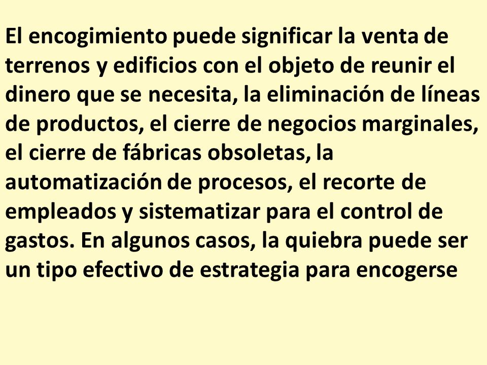 El encogimiento puede significar la venta de terrenos y edificios con el objeto de reunir el dinero que se necesita, la eliminación de líneas de productos, el cierre de negocios marginales, el cierre de fábricas obsoletas, la automatización de procesos, el recorte de empleados y sistematizar para el control de gastos.