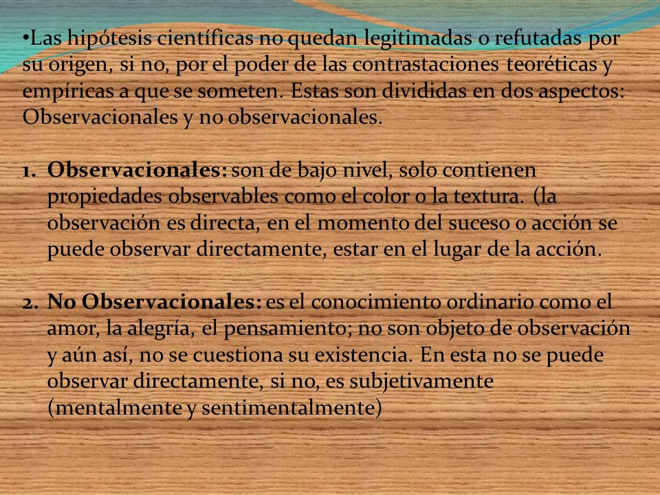 Las hipótesis científicas no quedan legitimadas o refutadas por su origen, si no, por el poder de las contrastaciones teoréticas y empíricas a que se someten. Estas son divididas en dos aspectos: Observacionales y no observacionales.