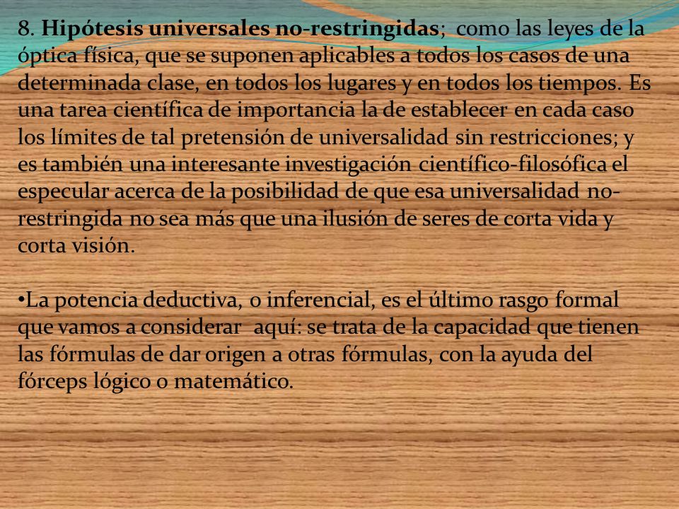 8. Hipótesis universales no-restringidas; como las leyes de la óptica física, que se suponen aplicables a todos los casos de una determinada clase, en todos los lugares y en todos los tiempos. Es una tarea científica de importancia la de establecer en cada caso los límites de tal pretensión de universalidad sin restricciones; y es también una interesante investigación científico-filosófica el especular acerca de la posibilidad de que esa universalidad no-restringida no sea más que una ilusión de seres de corta vida y corta visión.