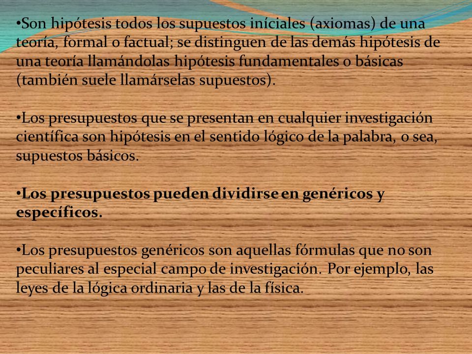 Son hipótesis todos los supuestos iníciales (axiomas) de una teoría, formal o factual; se distinguen de las demás hipótesis de una teoría llamándolas hipótesis fundamentales o básicas (también suele llamárselas supuestos).