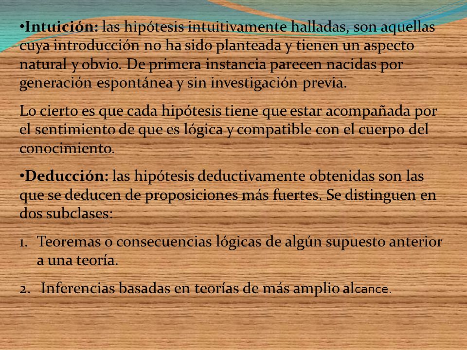 Intuición: las hipótesis intuitivamente halladas, son aquellas cuya introducción no ha sido planteada y tienen un aspecto natural y obvio. De primera instancia parecen nacidas por generación espontánea y sin investigación previa.