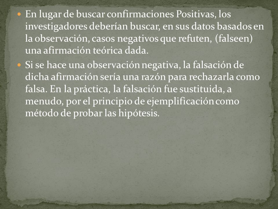 En lugar de buscar confirmaciones Positivas, los investigadores deberían buscar, en sus datos basados en la observación, casos negativos que refuten, (falseen) una afirmación teórica dada.