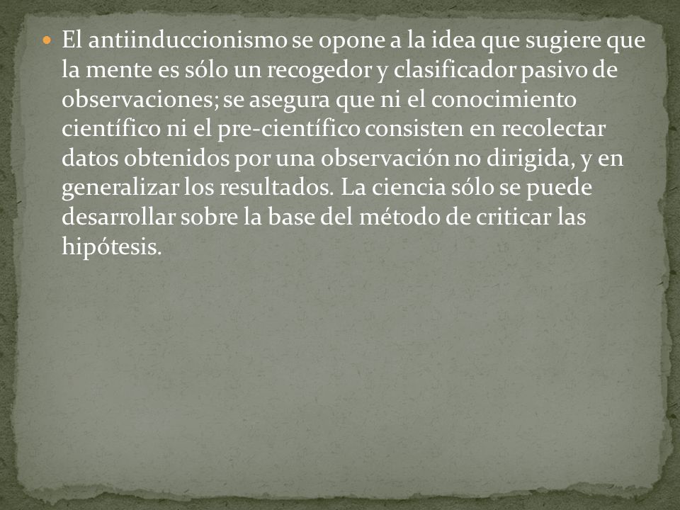 El antiinduccionismo se opone a la idea que sugiere que la mente es sólo un recogedor y clasificador pasivo de observaciones; se asegura que ni el conocimiento científico ni el pre-científico consisten en recolectar datos obtenidos por una observación no dirigida, y en generalizar los resultados.