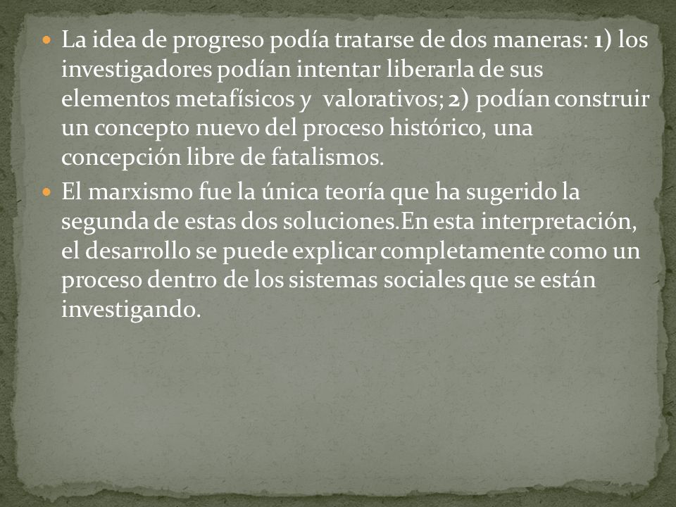 La idea de progreso podía tratarse de dos maneras: 1) los investigadores podían intentar liberarla de sus elementos metafísicos y valorativos; 2) podían construir un concepto nuevo del proceso histórico, una concepción libre de fatalismos.