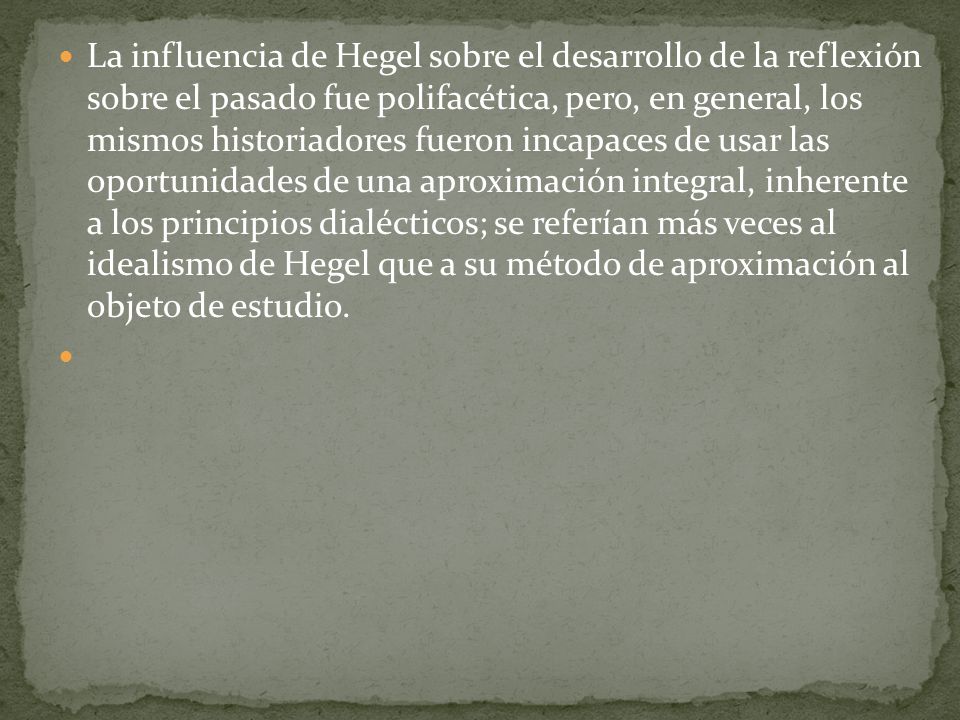La influencia de Hegel sobre el desarrollo de la reflexión sobre el pasado fue polifacética, pero, en general, los mismos historiadores fueron incapaces de usar las oportunidades de una aproximación integral, inherente a los principios dialécticos; se referían más veces al idealismo de Hegel que a su método de aproximación al objeto de estudio.