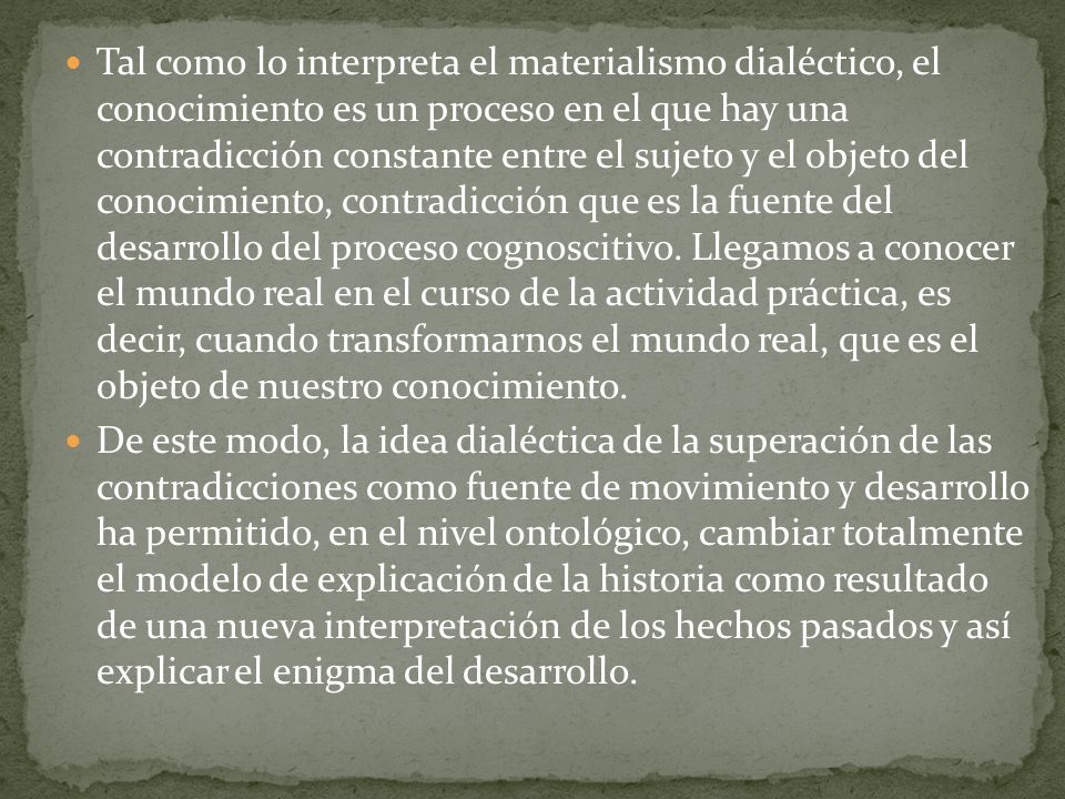 Tal como lo interpreta el materialismo dialéctico, el conocimiento es un proceso en el que hay una contradicción constante entre el sujeto y el objeto del conocimiento, contradicción que es la fuente del desarrollo del proceso cognoscitivo. Llegamos a conocer el mundo real en el curso de la actividad práctica, es decir, cuando transformarnos el mundo real, que es el objeto de nuestro conocimiento.
