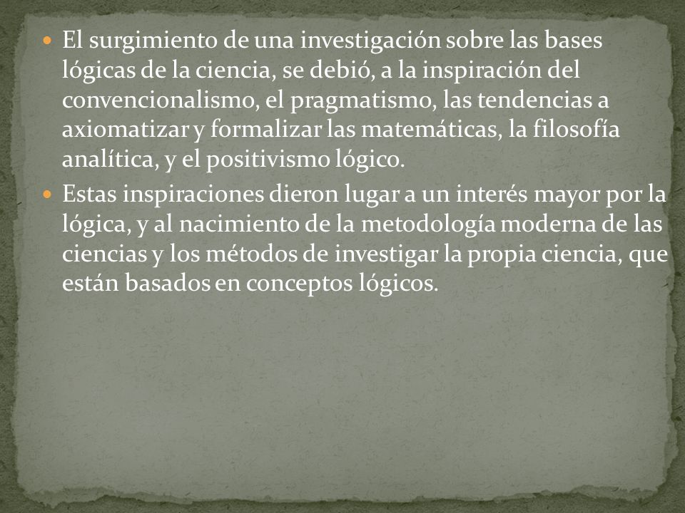 El surgimiento de una investigación sobre las bases lógicas de la ciencia, se debió, a la inspiración del convencionalismo, el pragmatismo, las tendencias a axiomatizar y formalizar las matemáticas, la filosofía analítica, y el positivismo lógico.