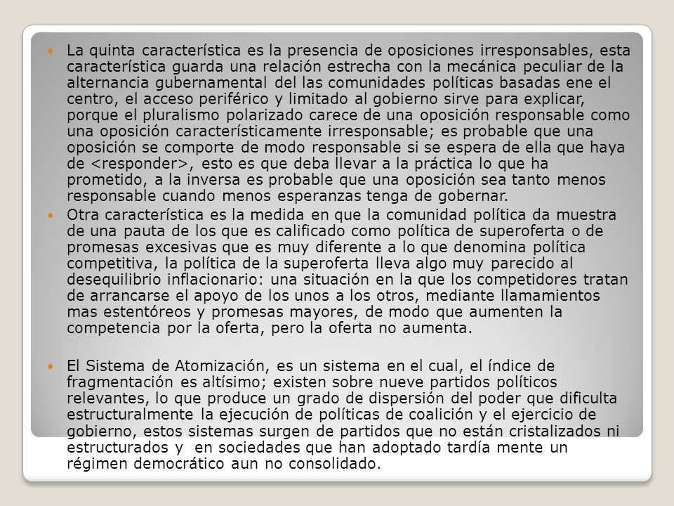 La quinta característica es la presencia de oposiciones irresponsables, esta característica guarda una relación estrecha con la mecánica peculiar de la alternancia gubernamental del las comunidades políticas basadas ene el centro, el acceso periférico y limitado al gobierno sirve para explicar, porque el pluralismo polarizado carece de una oposición responsable como una oposición característicamente irresponsable; es probable que una oposición se comporte de modo responsable si se espera de ella que haya de <responder>, esto es que deba llevar a la práctica lo que ha prometido, a la inversa es probable que una oposición sea tanto menos responsable cuando menos esperanzas tenga de gobernar.