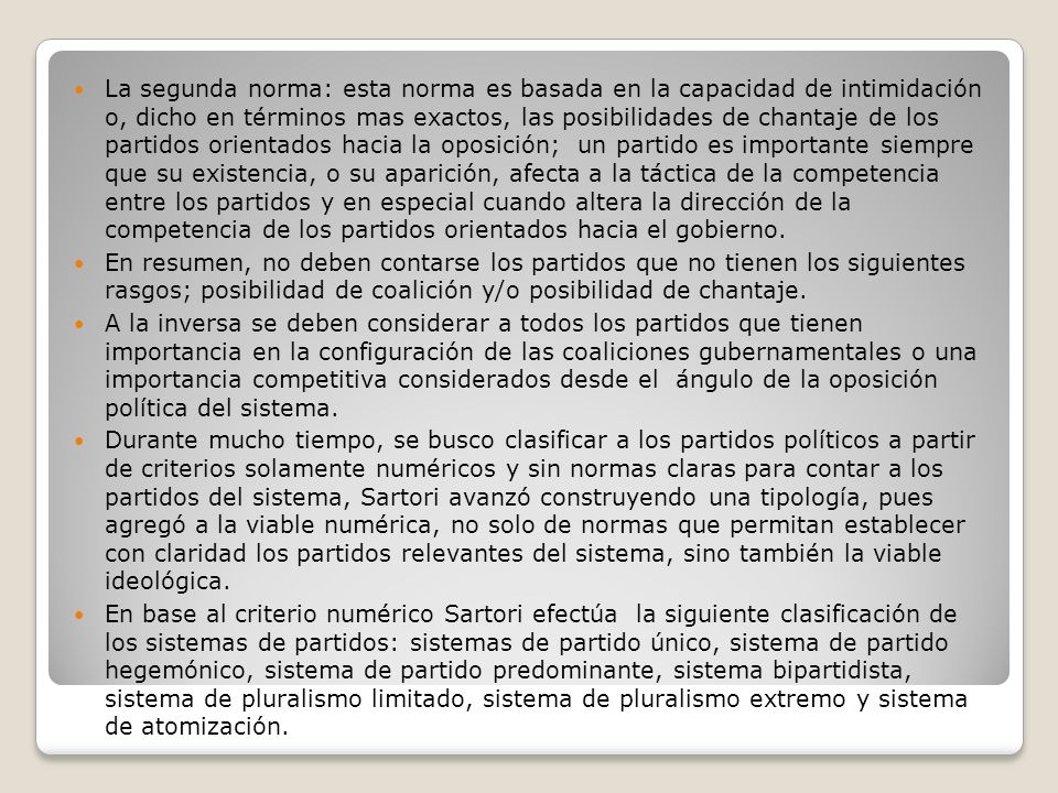 La segunda norma: esta norma es basada en la capacidad de intimidación o, dicho en términos mas exactos, las posibilidades de chantaje de los partidos orientados hacia la oposición; un partido es importante siempre que su existencia, o su aparición, afecta a la táctica de la competencia entre los partidos y en especial cuando altera la dirección de la competencia de los partidos orientados hacia el gobierno.