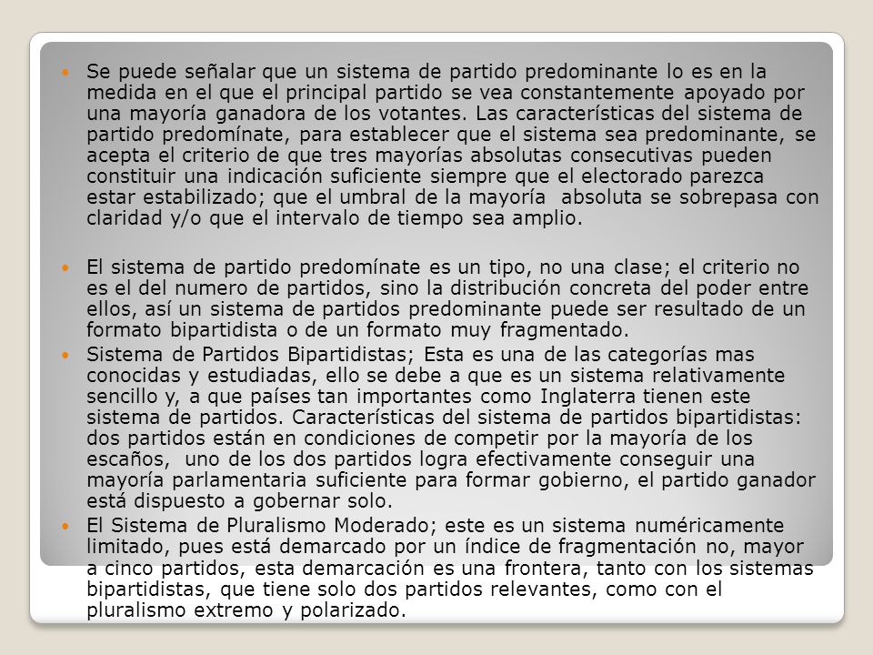 Se puede señalar que un sistema de partido predominante lo es en la medida en el que el principal partido se vea constantemente apoyado por una mayoría ganadora de los votantes. Las características del sistema de partido predomínate, para establecer que el sistema sea predominante, se acepta el criterio de que tres mayorías absolutas consecutivas pueden constituir una indicación suficiente siempre que el electorado parezca estar estabilizado; que el umbral de la mayoría absoluta se sobrepasa con claridad y/o que el intervalo de tiempo sea amplio.