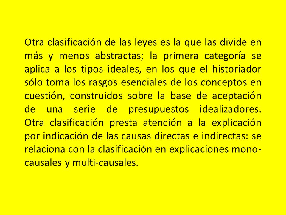 Otra clasificación de las leyes es la que las divide en más y menos abstractas; la primera categoría se aplica a los tipos ideales, en los que el historiador sólo toma los rasgos esenciales de los conceptos en cuestión, construidos sobre la base de aceptación de una serie de presupuestos idealizadores.