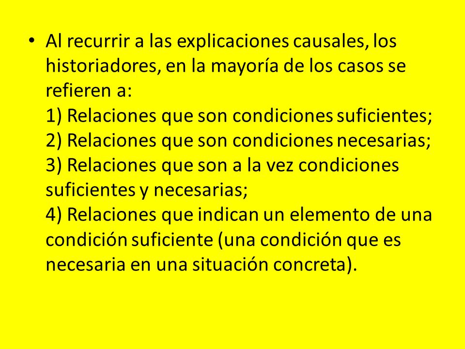 Al recurrir a las explicaciones causales, los historiadores, en la mayoría de los casos se refieren a: 1) Relaciones que son condiciones suficientes; 2) Relaciones que son condiciones necesarias; 3) Relaciones que son a la vez condiciones suficientes y necesarias; 4) Relaciones que indican un elemento de una condición suficiente (una condición que es necesaria en una situación concreta).