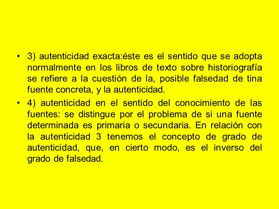 3) autenticidad exacta:éste es el sentido que se adopta normalmente en los libros de texto sobre historiografía se refiere a la cuestión de la, posible falsedad de tina fuente concreta, y la autenticidad.