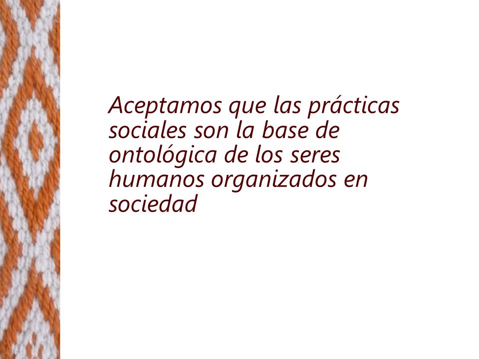 Aceptamos que las prácticas sociales son la base de ontológica de los seres humanos organizados en sociedad