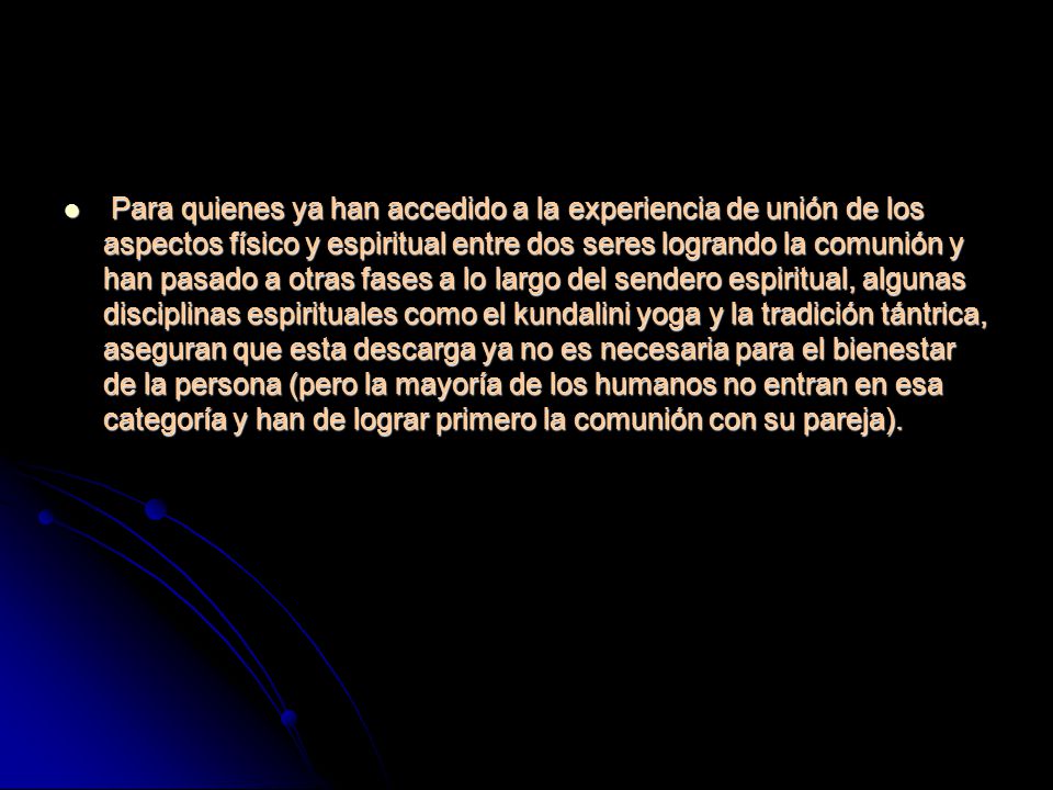 Para quienes ya han accedido a la experiencia de unión de los aspectos físico y espiritual entre dos seres logrando la comunión y han pasado a otras fases a lo largo del sendero espiritual, algunas disciplinas espirituales como el kundalini yoga y la tradición tántrica, aseguran que esta descarga ya no es necesaria para el bienestar de la persona (pero la mayoría de los humanos no entran en esa categoría y han de lograr primero la comunión con su pareja).