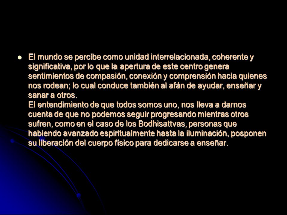 El mundo se percibe como unidad interrelacionada, coherente y significativa, por lo que la apertura de este centro genera sentimientos de compasión, conexión y comprensión hacia quienes nos rodean; lo cual conduce también al afán de ayudar, enseñar y sanar a otros. El entendimiento de que todos somos uno, nos lleva a darnos cuenta de que no podemos seguir progresando mientras otros sufren, como en el caso de los Bodhisattvas, personas que habiendo avanzado espiritualmente hasta la iluminación, posponen su liberación del cuerpo físico para dedicarse a enseñar.