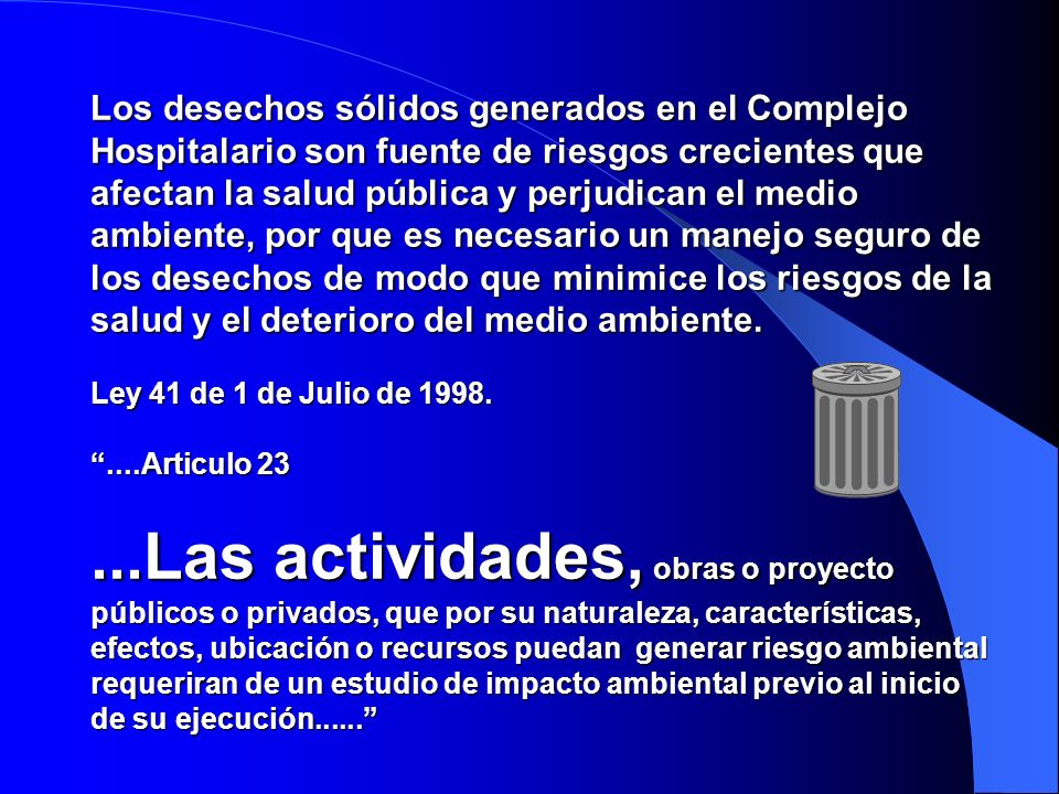 Los desechos sólidos generados en el Complejo Hospitalario son fuente de riesgos crecientes que afectan la salud pública y perjudican el medio ambiente, por que es necesario un manejo seguro de los desechos de modo que minimice los riesgos de la salud y el deterioro del medio ambiente.