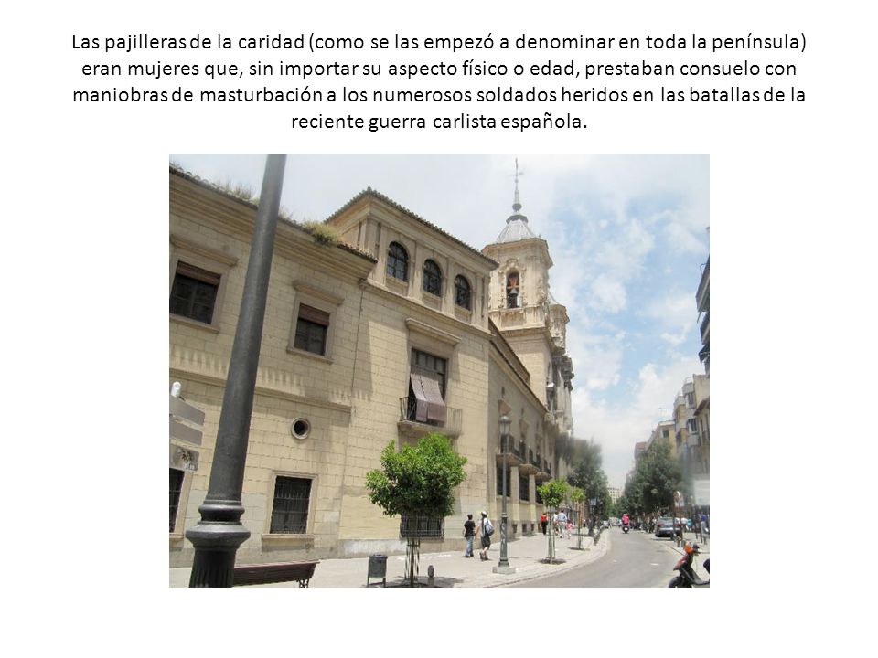 Las pajilleras de la caridad (como se las empezó a denominar en toda la península) eran mujeres que, sin importar su aspecto físico o edad, prestaban consuelo con maniobras de masturbación a los numerosos soldados heridos en las batallas de la reciente guerra carlista española.