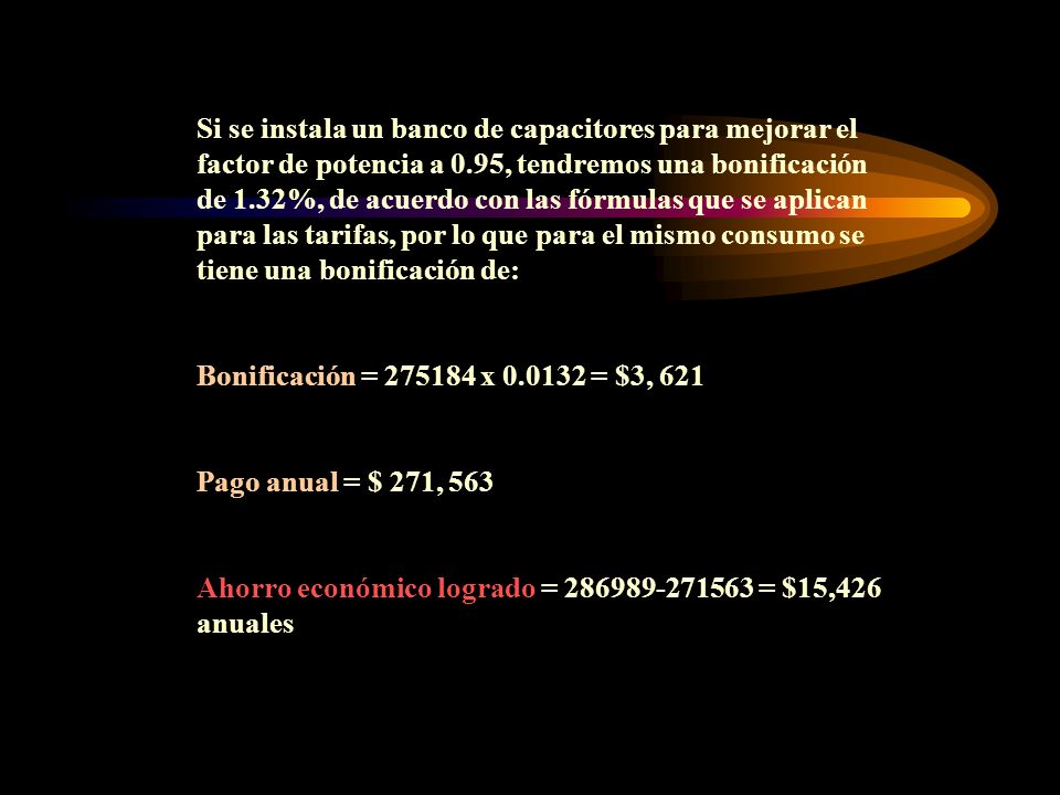 Si se instala un banco de capacitores para mejorar el factor de potencia a 0.95, tendremos una bonificación de 1.32%, de acuerdo con las fórmulas que se aplican para las tarifas, por lo que para el mismo consumo se tiene una bonificación de: