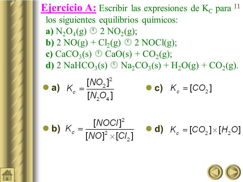Ejercicio A: Escribir las expresiones de KC para los siguientes equilibrios químicos: a) N2O4(g)  2NO2(g); b) 2 NO(g) + Cl2(g)  2 NOCl(g); c)CaCO3(s)  CaO(s) + CO2(g); d) 2 NaHCO3(s)  Na2CO3(s) + H2O(g) + CO2(g).