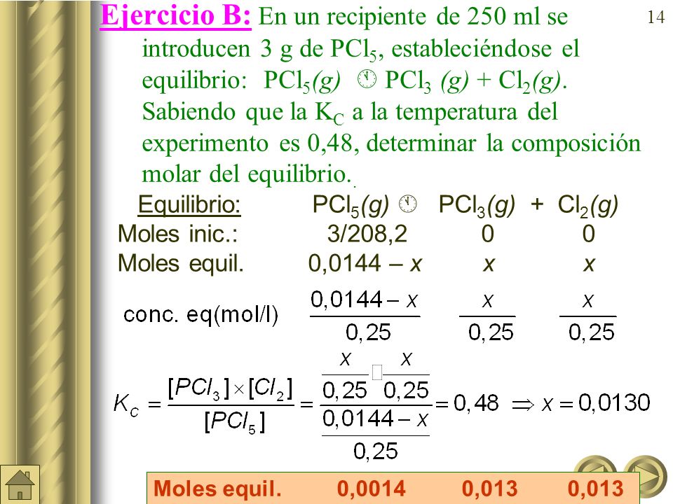 Ejercicio B: En un recipiente de 250 ml se introducen 3 g de PCl5, estableciéndose el equilibrio: PCl5(g)  PCl3 (g) + Cl2(g). Sabiendo que la KC a la temperatura del experimento es 0,48, determinar la composición molar del equilibrio..