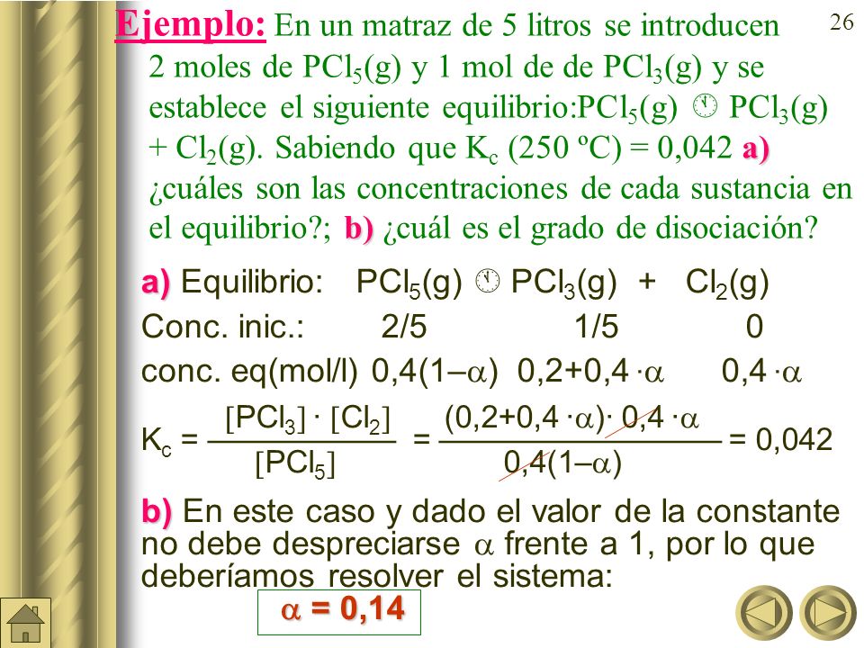 Ejemplo: En un matraz de 5 litros se introducen 2 moles de PCl5(g) y 1 mol de de PCl3(g) y se establece el siguiente equilibrio:PCl5(g)  PCl3(g) + Cl2(g). Sabiendo que Kc (250 ºC) = 0,042 a) ¿cuáles son las concentraciones de cada sustancia en el equilibrio ; b) ¿cuál es el grado de disociación