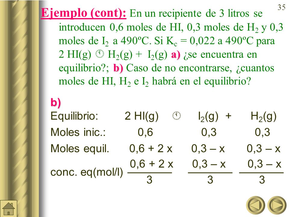 Ejemplo (cont): En un recipiente de 3 litros se introducen 0,6 moles de HI, 0,3 moles de H2 y 0,3 moles de I2 a 490ºC. Si Kc = 0,022 a 490ºC para 2 HI(g)  H2(g) + I2(g) a) ¿se encuentra en equilibrio ; b) Caso de no encontrarse, ¿cuantos moles de HI, H2 e I2 habrá en el equilibrio