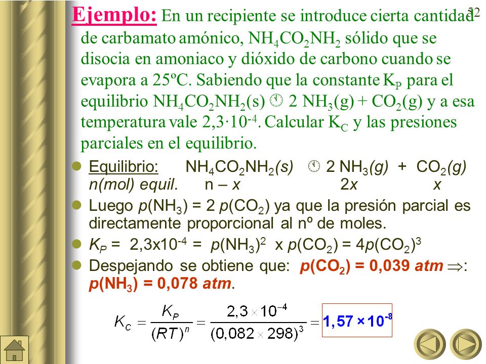 Ejemplo: En un recipiente se introduce cierta cantidad de carbamato amónico, NH4CO2NH2 sólido que se disocia en amoniaco y dióxido de carbono cuando se evapora a 25ºC. Sabiendo que la constante KP para el equilibrio NH4CO2NH2(s)  2NH3(g) + CO2(g) y a esa temperatura vale 2,3·10-4. Calcular KC y las presiones parciales en el equilibrio.