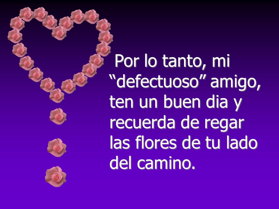 Por lo tanto, mi defectuoso amigo, ten un buen dia y recuerda de regar las flores de tu lado del camino.