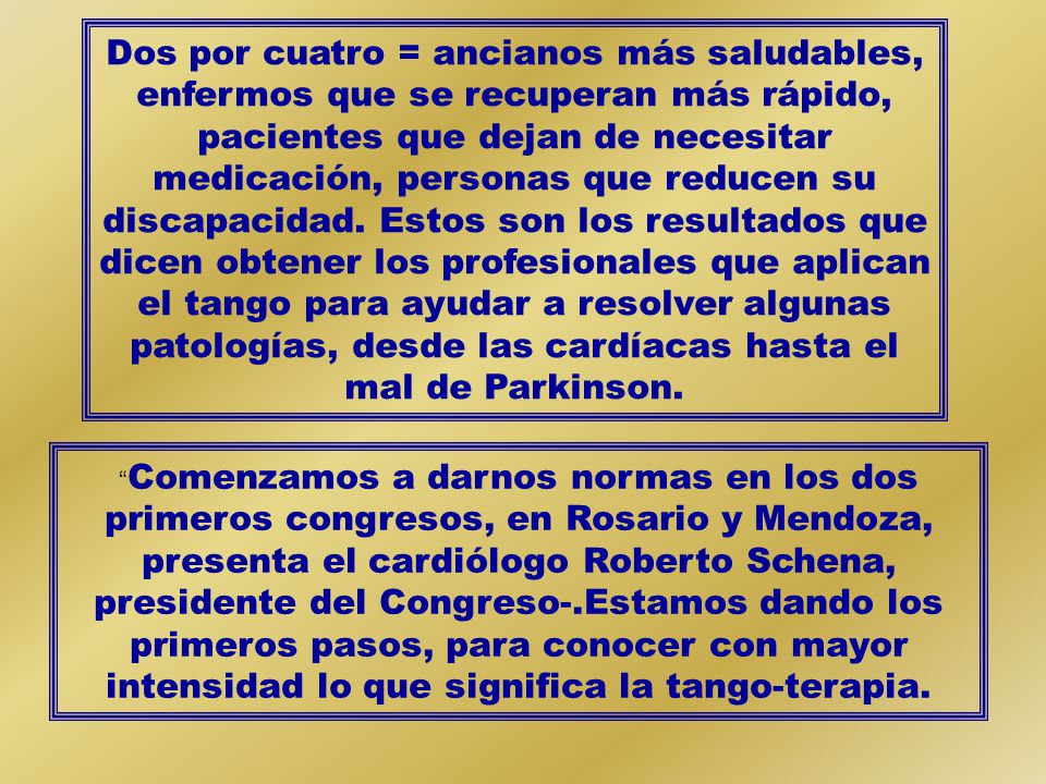 Dos por cuatro = ancianos más saludables, enfermos que se recuperan más rápido, pacientes que dejan de necesitar medicación, personas que reducen su discapacidad. Estos son los resultados que dicen obtener los profesionales que aplican el tango para ayudar a resolver algunas patologías, desde las cardíacas hasta el mal de Parkinson.