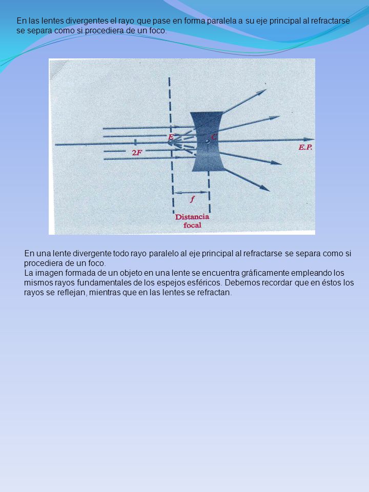 En las lentes divergentes el rayo que pase en forma paralela a su eje principal al refractarse se separa como si procediera de un foco.