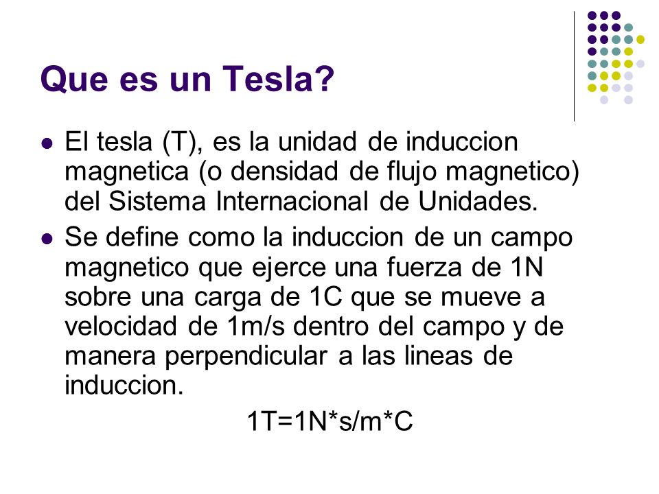 Que es un Tesla El tesla (T), es la unidad de induccion magnetica (o densidad de flujo magnetico) del Sistema Internacional de Unidades.