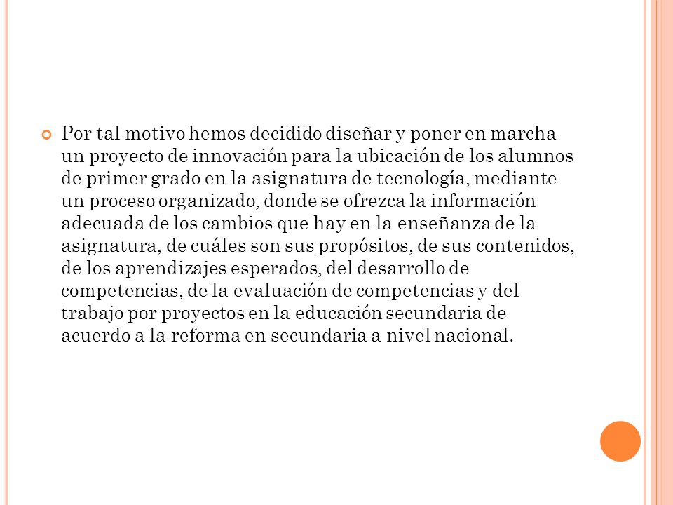 Por tal motivo hemos decidido diseñar y poner en marcha un proyecto de innovación para la ubicación de los alumnos de primer grado en la asignatura de tecnología, mediante un proceso organizado, donde se ofrezca la información adecuada de los cambios que hay en la enseñanza de la asignatura, de cuáles son sus propósitos, de sus contenidos, de los aprendizajes esperados, del desarrollo de competencias, de la evaluación de competencias y del trabajo por proyectos en la educación secundaria de acuerdo a la reforma en secundaria a nivel nacional.