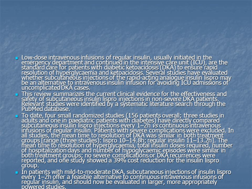 Low-dose intravenous infusions of regular insulin, usually initiated in the emergency department and continued in the intensive care unit (ICU), are the standard care for patients with diabetic ketoacidosis (DKA) to ensure rapid resolution of hyperglycaemia and ketoacidosis. Several studies have evaluated whether subcutaneous injections of the rapid-acting analogue insulin lispro may be an alternative to intravenous insulin infusion for avoiding ICU admissions of uncomplicated DKA cases.