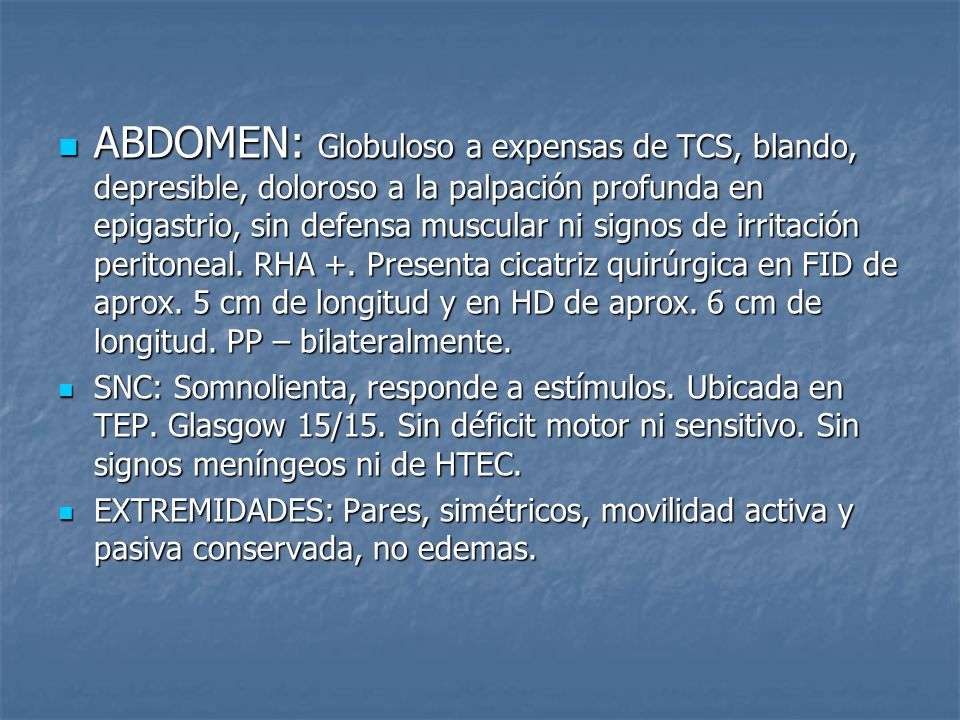 ABDOMEN: Globuloso a expensas de TCS, blando, depresible, doloroso a la palpación profunda en epigastrio, sin defensa muscular ni signos de irritación peritoneal. RHA +. Presenta cicatriz quirúrgica en FID de aprox. 5 cm de longitud y en HD de aprox. 6 cm de longitud. PP – bilateralmente.