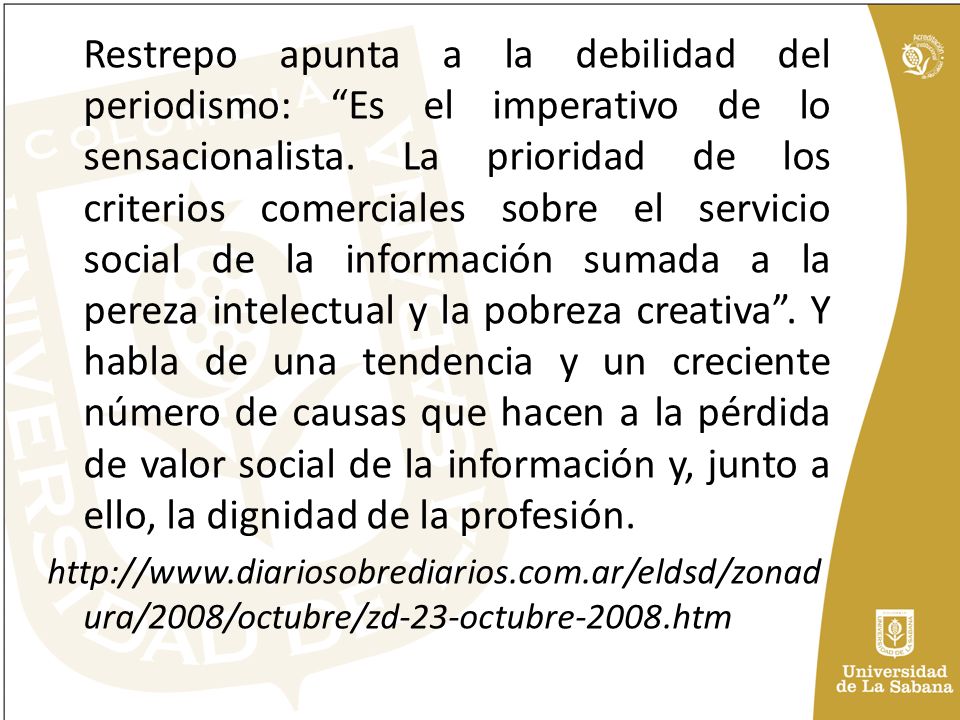 Restrepo apunta a la debilidad del periodismo: Es el imperativo de lo sensacionalista. La prioridad de los criterios comerciales sobre el servicio social de la información sumada a la pereza intelectual y la pobreza creativa . Y habla de una tendencia y un creciente número de causas que hacen a la pérdida de valor social de la información y, junto a ello, la dignidad de la profesión.