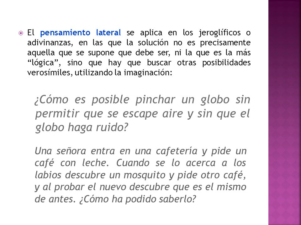 El pensamiento lateral se aplica en los jeroglíficos o adivinanzas, en las que la solución no es precisamente aquella que se supone que debe ser, ni la que es la más lógica , sino que hay que buscar otras posibilidades verosímiles, utilizando la imaginación: