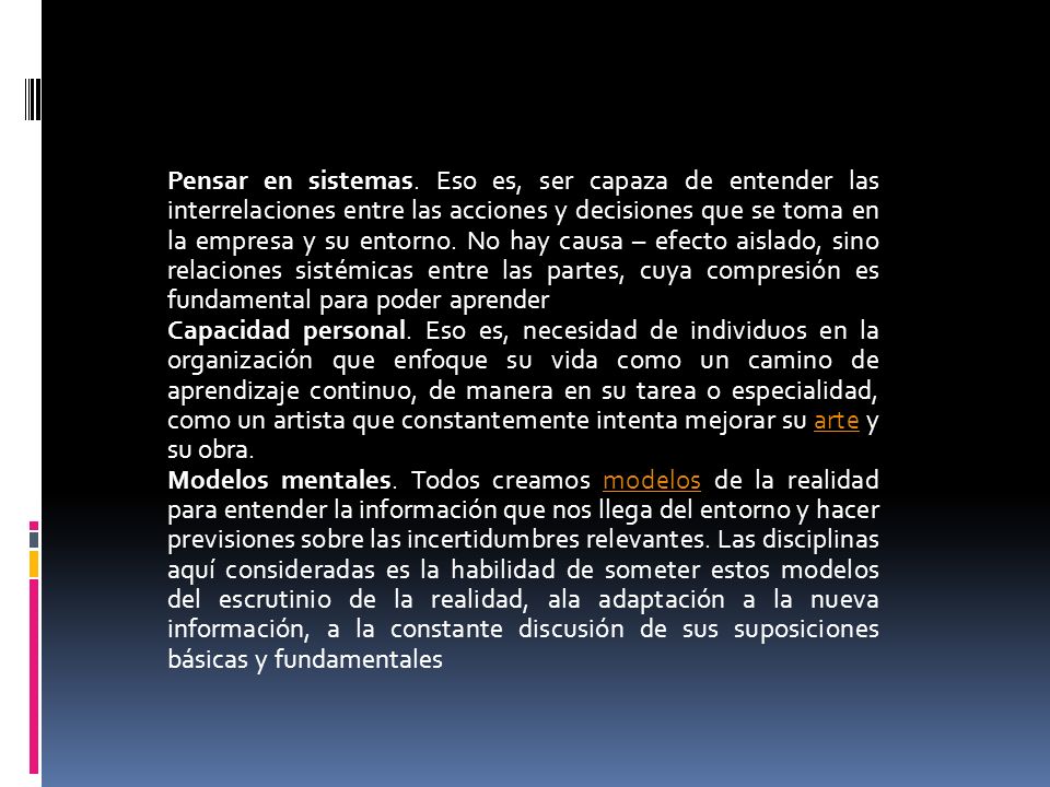 Pensar en sistemas. Eso es, ser capaza de entender las interrelaciones entre las acciones y decisiones que se toma en la empresa y su entorno. No hay causa – efecto aislado, sino relaciones sistémicas entre las partes, cuya compresión es fundamental para poder aprender