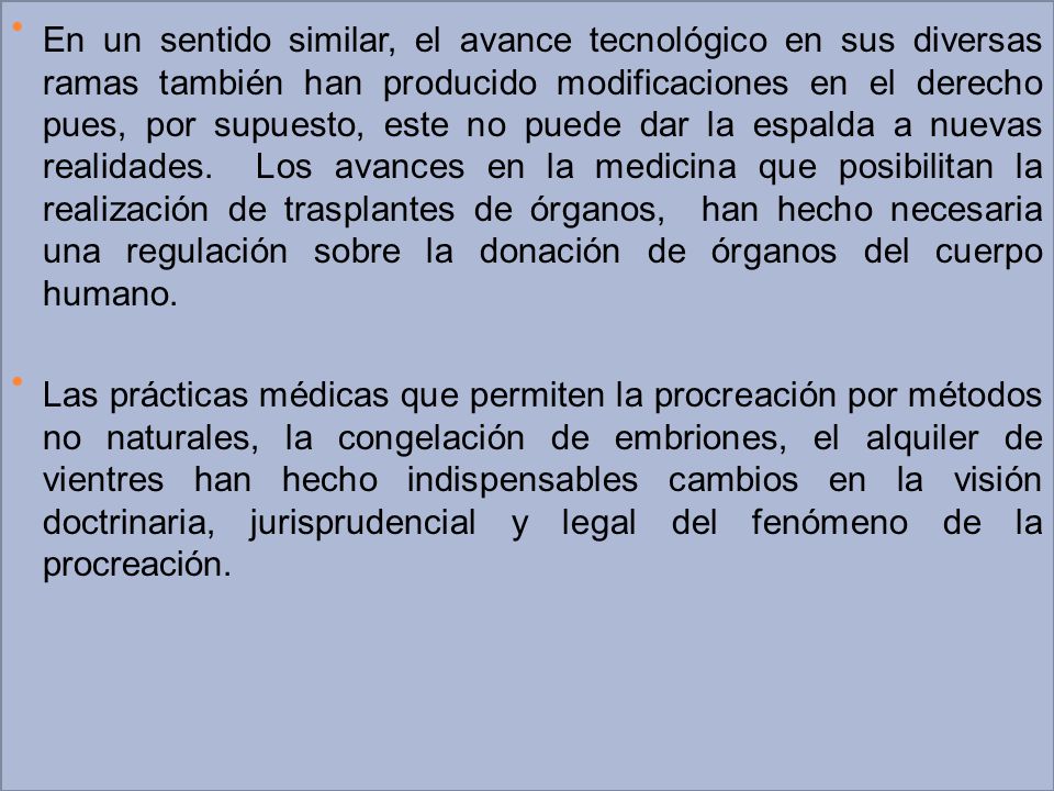 En un sentido similar, el avance tecnológico en sus diversas ramas también han producido modificaciones en el derecho pues, por supuesto, este no puede dar la espalda a nuevas realidades. Los avances en la medicina que posibilitan la realización de trasplantes de órganos, han hecho necesaria una regulación sobre la donación de órganos del cuerpo humano.
